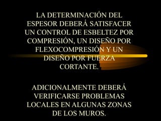 LA DETERMINACIÓN DEL
ESPESOR DEBERÁ SATISFACER
UN CONTROL DE ESBELTEZ POR
COMPRESIÓN, UN DISEÑO POR
FLEXOCOMPRESIÓN Y UN
DISEÑO POR FUERZA
CORTANTE.
ADICIONALMENTE DEBERÁ
VERIFICARSE PROBLEMAS
LOCALES EN ALGUNAS ZONAS
DE LOS MUROS.
 