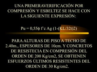 UNA PRIMERAVERIFICACIÓN POR
COMPRESIÓN Y ESBELTEZ SE HACE CON
LA SIGUIENTE EXPRESIÓN:
Pu = 0,55φ f¨c Ag (1-(KL/32t)2)
PARAALTURAS DE PISO A TECHO DE
2.40m., ESPESORES DE 10cm. Y CONCRETOS
DE RESISTECIA EN COMPRESIÓN DEL
ORDEN DE 200 Kg/cm2, SE OBTIENEN
ESFUERZOS ÚLTIMOS RESISTENTES DEL
ORDEN DE 30 Kg/cm2.
 