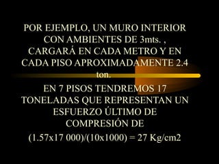 POR EJEMPLO, UN MURO INTERIOR
CON AMBIENTES DE 3mts. ,
CARGARÁ EN CADA METRO Y EN
CADA PISO APROXIMADAMENTE 2.4
ton.
EN 7 PISOS TENDREMOS 17
TONELADAS QUE REPRESENTAN UN
ESFUERZO ÚLTIMO DE
COMPRESIÓN DE
(1.57x17 000)/(10x1000) = 27 Kg/cm2
 