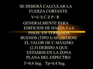 SE DEBERÁ CALCULAR LA
FUERZA CORTANTE
V=U S C Z P / R
GENERALMENTE PARA
EDIFICIOS DE HASTA 5 o 6
PISOS, EN TERRENOS
BUENOS (TIPO I) SE OBTIENE
EL VALOR DE C MÁXIMO
(2.5) DEBIDO A QUE
ESTAMOS EN LA ZONA
PLANA DEL ESPECTRO
T=0.4 Seg. Tp=0.4 Seg.
 
