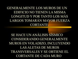 GENERALMENTE LOS MUROS DE UN
EDIFICIO NO TIENEN LA MISMA
LONGITUD Y POR TANTO LOS MÁS
LARGOS TOMARÁN MAYOR FUERZA
CORTANTE.
SE HACE UN ANÁLISIS SÍSMICO
CONSIDERANDO GENERALMENTE
MUROS EN VOLADIZO, INCLUYENDO
LAS ALETAS DE MUROS
TRANSVERSALES Y SE OBTIENE EL
CORTANTE DE CADA MURO
 