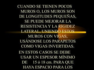 CUANDO SE TIENEN POCOS
MUROS O, LOS MUROS SON
DE LONGITUDES PEQUEÑAS,
SE PUEDE MEJORAR LA
RESISTENCIA Y LA RIGIDEZ
LATERAL, UNIENDO ESTOS
MUROS CON VIGAS,
USÁNDOSE LOS PARAPETOS
COMO VIGAS INVERTIDAS.
EN ESTOS CASOS SE DEBE
USAR UN ESPESOR MÍNIMO
DE 15 ó 18 cm. PARA QUE
HAYA ESPACIO PARA LOS
 