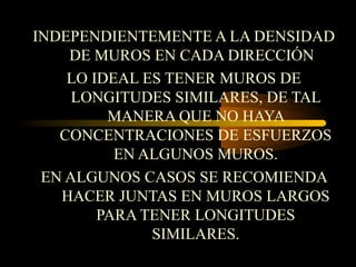 INDEPENDIENTEMENTE A LA DENSIDAD
DE MUROS EN CADA DIRECCIÓN
LO IDEAL ES TENER MUROS DE
LONGITUDES SIMILARES, DE TAL
MANERA QUE NO HAYA
CONCENTRACIONES DE ESFUERZOS
EN ALGUNOS MUROS.
EN ALGUNOS CASOS SE RECOMIENDA
HACER JUNTAS EN MUROS LARGOS
PARA TENER LONGITUDES
SIMILARES.
 