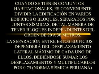 CUANDO SE TIENEN CONJUNTOS
HABITACIONALES, ES CONVENIENTE
DIVIDIR LA EDIFICACIÓN EN VARIOS
EDIFICIOS O BLOQUES, SEPARADOS POR
JUNTAS SÍSMICAS, DE TAL MANERA DE
TENER BLOQUES INDEPENDIENTES DEL
ORDEN DE 20 A 30 METROS.
LA SEPARACIÓN ENTRE ESTOS EDIFICIOS
DEPENDERÁ DEL DESPLAZAMIENTO
LATERAL MÁXIMO DE CADA UNO DE
ELLOS, DEBIÉNDOSE SUMAR LOS
DESPLAZAMIENTOS Y MULTIPLICARLOS
POR 0.75 (NORMA SÍSMICA PERUANA)
 