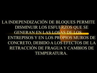 LA INDEPENDIZACIÓN DE BLOQUES PERMITE
DISMINUIR LOS ESFUERZOS QUE SE
GENERAN EN LAS LOSAS DE LOS
ENTREPISOS Y EN LOS PROPIOS MUROS DE
CONCRETO, DEBIDO A LOS EFECTOS DE LA
RETRACCIÓN DE FRAGUA Y CAMBIOS DE
TEMPERATURA.
 
