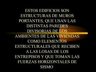 ESTOS EDIFICIOS SON
ESTRUCTURAS DE MUROS
PORTANTES, QUE USAN LAS
DISTINTAS PAREDES
DIVISORIAS DE LOS
AMBIENTES DE LAS VIVIENDAS
COMO ELEMENTOS
ESTRUCTURALES QUE RECIBEN
A LAS LOSAS DE LOS
ENTREPISOS Y QUE TOMAN LAS
FUERZAS HORIZONTALES DE
SISMO
 