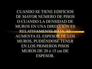 CUANDO SE TIENE EDIFICIOS
DE MAYOR NÚMERO DE PISOS
O CUANDO LA DENSIDAD DE
MUROS EN UNA DIRECCIÓN ES
RELATIVAMENTE BAJA, SE
AUMENTA EL ESPESOR DE LOS
MUROS, PUDIÉNDOSE TENER
EN LOS PRIMEROS PISOS
MUROS DE 20 ó 15 cm DE
ESPESOR.
 