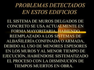 PROBLEMAS DETECTADOS
EN ESTOS EDIFICIOS
EL SISTEMA DE MUROS DELGADOS DE
CONCRETO SE USAACTUALMENTE EN
FORMA MAYORITARIA, HABIENDO
REEMPLAZADO A LOS SISTEMAS DE
ALBAÑILERÍA CONFINADA O ARMADA,
DEBIDO AL USO DE MENORES ESPESORES
EN LOS MUROS Y AL MENOR TIEMPO DE
EJECUCIÓN, HABIÉNDOSE SISTEMATIZADO
EL PROCESO CON LA DISMINUCIÓN DE
TIEMPOS MUERTOS EN OBRA.
 