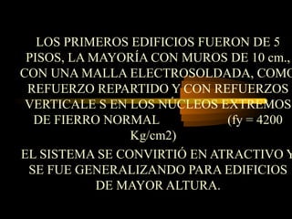 LOS PRIMEROS EDIFICIOS FUERON DE 5
PISOS, LA MAYORÍA CON MUROS DE 10 cm.,
CON UNA MALLA ELECTROSOLDADA, COMO
REFUERZO REPARTIDO Y CON REFUERZOS
VERTICALE S EN LOS NÚCLEOS EXTREMOS
DE FIERRO NORMAL (fy = 4200
Kg/cm2)
EL SISTEMA SE CONVIRTIÓ EN ATRACTIVO Y
SE FUE GENERALIZANDO PARA EDIFICIOS
DE MAYOR ALTURA.
 