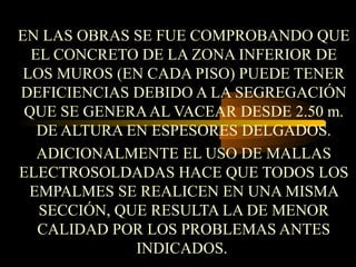 EN LAS OBRAS SE FUE COMPROBANDO QUE
EL CONCRETO DE LA ZONA INFERIOR DE
LOS MUROS (EN CADA PISO) PUEDE TENER
DEFICIENCIAS DEBIDO A LA SEGREGACIÓN
QUE SE GENERAAL VACEAR DESDE 2.50 m.
DE ALTURA EN ESPESORES DELGADOS.
ADICIONALMENTE EL USO DE MALLAS
ELECTROSOLDADAS HACE QUE TODOS LOS
EMPALMES SE REALICEN EN UNA MISMA
SECCIÓN, QUE RESULTA LA DE MENOR
CALIDAD POR LOS PROBLEMAS ANTES
INDICADOS.
 