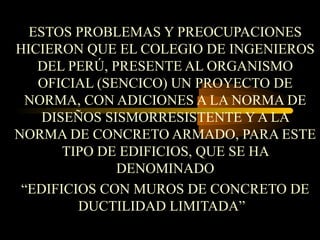 ESTOS PROBLEMAS Y PREOCUPACIONES
HICIERON QUE EL COLEGIO DE INGENIEROS
DEL PERÚ, PRESENTE AL ORGANISMO
OFICIAL (SENCICO) UN PROYECTO DE
NORMA, CON ADICIONES A LA NORMA DE
DISEÑOS SISMORRESISTENTE Y A LA
NORMA DE CONCRETO ARMADO, PARA ESTE
TIPO DE EDIFICIOS, QUE SE HA
DENOMINADO
“EDIFICIOS CON MUROS DE CONCRETO DE
DUCTILIDAD LIMITADA”
 
