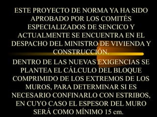ESTE PROYECTO DE NORMA YA HA SIDO
APROBADO POR LOS COMITÉS
ESPECIALIZADOS DE SENCICO Y
ACTUALMENTE SE ENCUENTRA EN EL
DESPACHO DEL MINISTRO DE VIVIENDA Y
CONSTRUCCIÓN.
DENTRO DE LAS NUEVAS EXIGENCIAS SE
PLANTEA EL CÁLCULO DEL BLOQUE
COMPRIMIDO DE LOS EXTREMOS DE LOS
MUROS, PARA DETERMINAR SI ES
NECESARIO CONFINARLO CON ESTRIBOS,
EN CUYO CASO EL ESPESOR DEL MURO
SERÁ COMO MÍNIMO 15 cm.
 