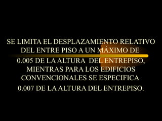 SE LIMITA EL DESPLAZAMIENTO RELATIVO
DEL ENTRE PISO A UN MÁXIMO DE
0.005 DE LAALTURA DEL ENTREPISO,
MIENTRAS PARA LOS EDIFICIOS
CONVENCIONALES SE ESPECIFICA
0.007 DE LAALTURA DEL ENTREPISO.
 