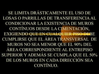 SE LIMITA DRÁSTICAMENTE EL USO DE
LOSAS O PARRILLAS DE TRANSFERENCIAAL
CONDICIONAR LA EXISTENCIA DE MUROS
CONTÍNUOS DESDE LA CIMENTACIÓN,
EXIGIENDO QUE EN CUALQUIER PISO DEBE
CUMPLIRSE QUE EL ÁREA TRANSVERSAL DE
MUROS NO SEA MENOR QUE EL 90% DEL
ÁREA CORRESPONDIENTE AL ENTREPISO
SUPERIOR Y ADEMÁS SE CUMPLA QUE EL 50%
DE LOS MUROS EN CADA DIRECCIÓN SEA
CONTÍNUO.
 