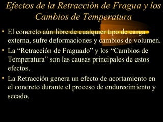 Efectos de la Retracción de Fragua y los
Cambios de Temperatura
• El concreto aún libre de cualquier tipo de carga
externa, sufre deformaciones y cambios de volumen.
• La “Retracción de Fraguado” y los “Cambios de
Temperatura” son las causas principales de estos
efectos.
• La Retracción genera un efecto de acortamiento en
el concreto durante el proceso de endurecimiento y
secado.
 