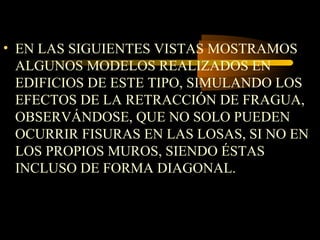 • EN LAS SIGUIENTES VISTAS MOSTRAMOS
ALGUNOS MODELOS REALIZADOS EN
EDIFICIOS DE ESTE TIPO, SIMULANDO LOS
EFECTOS DE LA RETRACCIÓN DE FRAGUA,
OBSERVÁNDOSE, QUE NO SOLO PUEDEN
OCURRIR FISURAS EN LAS LOSAS, SI NO EN
LOS PROPIOS MUROS, SIENDO ÉSTAS
INCLUSO DE FORMA DIAGONAL.
 