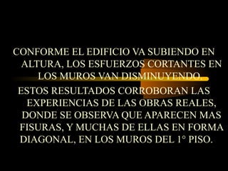 CONFORME EL EDIFICIO VA SUBIENDO EN
ALTURA, LOS ESFUERZOS CORTANTES EN
LOS MUROS VAN DISMINUYENDO.
ESTOS RESULTADOS CORROBORAN LAS
EXPERIENCIAS DE LAS OBRAS REALES,
DONDE SE OBSERVA QUE APARECEN MAS
FISURAS, Y MUCHAS DE ELLAS EN FORMA
DIAGONAL, EN LOS MUROS DEL 1° PISO.
 