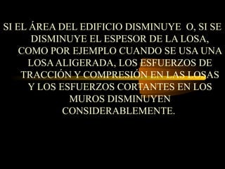 SI EL ÁREA DEL EDIFICIO DISMINUYE O, SI SE
DISMINUYE EL ESPESOR DE LA LOSA,
COMO POR EJEMPLO CUANDO SE USA UNA
LOSAALIGERADA, LOS ESFUERZOS DE
TRACCIÓN Y COMPRESIÓN EN LAS LOSAS
Y LOS ESFUERZOS CORTANTES EN LOS
MUROS DISMINUYEN
CONSIDERABLEMENTE.
 