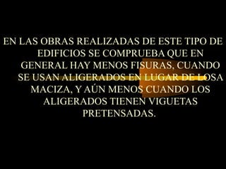EN LAS OBRAS REALIZADAS DE ESTE TIPO DE
EDIFICIOS SE COMPRUEBA QUE EN
GENERAL HAY MENOS FISURAS, CUANDO
SE USAN ALIGERADOS EN LUGAR DE LOSA
MACIZA, Y AÚN MENOS CUANDO LOS
ALIGERADOS TIENEN VIGUETAS
PRETENSADAS.
 