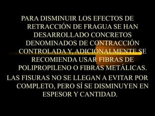 PARA DISMINUIR LOS EFECTOS DE
RETRACCIÓN DE FRAGUA SE HAN
DESARROLLADO CONCRETOS
DENOMINADOS DE CONTRACCIÓN
CONTROLADA Y, ADICIONALMENTE SE
RECOMIENDA USAR FIBRAS DE
POLIPROPILENO O FIBRAS METÁLICAS.
LAS FISURAS NO SE LLEGAN A EVITAR POR
COMPLETO, PERO SÍ SE DISMINUYEN EN
ESPESOR Y CANTIDAD.
 