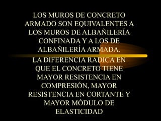 LOS MUROS DE CONCRETO
ARMADO SON EQUIVALENTES A
LOS MUROS DE ALBAÑILERÍA
CONFINADA Y A LOS DE
ALBAÑILERÍAARMADA.
LA DIFERENCIA RADICA EN
QUE EL CONCRETO TIENE
MAYOR RESISTENCIA EN
COMPRESIÓN, MAYOR
RESISTENCIA EN CORTANTE Y
MAYOR MÓDULO DE
ELASTICIDAD
 