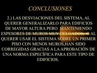 CONCLUSIONES
2.) LAS DESVIACIONES DEL SISTEMA, AL
QUERER GENERALIZARLO PARA EDIFICIOS
DE MAYOR ALTURA PERO MANTENIENDO
ESPESORES DE MUROS MUY DELGADOS, O AL
QUERER USAR EL SISTEMA SOBRE UN PRIMER
PISO CON MENOS MUROS,HAN SIDO
CORREGIDAS GRACIAS A LAAPROBACIÓN DE
UNA NORMA ESPECÍFICA PARA ESTE TIPO DE
EDIFICIOS.
 