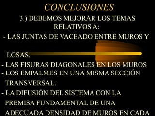 CONCLUSIONES
3.) DEBEMOS MEJORAR LOS TEMAS
RELATIVOS A:
- LAS JUNTAS DE VACEADO ENTRE MUROS Y
LOSAS,
- LAS FISURAS DIAGONALES EN LOS MUROS
- LOS EMPALMES EN UNA MISMA SECCIÓN
TRANSVERSAL.
- LA DIFUSIÓN DEL SISTEMA CON LA
PREMISA FUNDAMENTAL DE UNA
ADECUADA DENSIDAD DE MUROS EN CADA
 