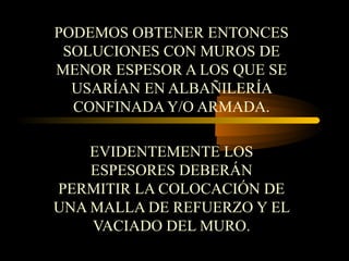 PODEMOS OBTENER ENTONCES
SOLUCIONES CON MUROS DE
MENOR ESPESOR A LOS QUE SE
USARÍAN EN ALBAÑILERÍA
CONFINADA Y/O ARMADA.
EVIDENTEMENTE LOS
ESPESORES DEBERÁN
PERMITIR LA COLOCACIÓN DE
UNA MALLA DE REFUERZO Y EL
VACIADO DEL MURO.
 