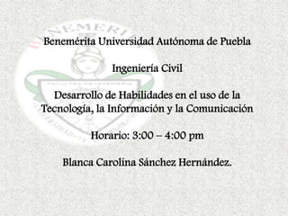 Benemérita Universidad Autónoma de Puebla

              Ingeniería Civil

  Desarrollo de Habilidades en el uso de la
Tecnología, la Información y la Comunicación

          Horario: 3:00 – 4:00 pm

    Blanca Carolina Sánchez Hernández.
 