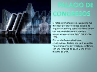 El Palacio de Congresos de Zaragoza, fue
diseñado por el prestigioso estudio de
arquitectos Nieto y Sobejano y construido
con motivo de la celebración de la
Muestra Internacional EXPO ZARAGOZA
2008.
Con un diseño arquitectónico
emblemático, destaca por su singularidad
y asombra por su envergadura, contando
con una longitud de 167m y una altura
máxima de 34m.
 