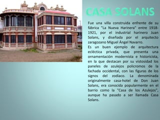 Fue una villa construida enfrente de su
fábrica "La Nueva Harinera" entre 1918-
1921, por el industrial harinero Juan
Solans, y diseñada por el arquitecto
zaragozano Miguel Ángel Navarro.
Es un buen ejemplo de arquitectura
ecléctica privada, que presenta una
ornamentación modernista e historicista,
en la que destacan por su vistosidad los
paneles de azulejos policromos de la
fachada occidental, con las figuras de los
signos del zodiaco. La denominada
originalmente casa-hotel de Don Juan
Solans, era conocida popularmente en el
barrio como la "Casa de los Azulejos",
aunque ha pasado a ser llamada Casa
Solans.
 