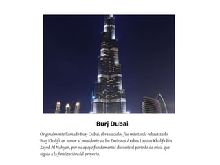 Burj Dubai
Originalmente llamado Burj Dubai, el rascacielos fue más tarde rebautizado
Burj Khalifa en honor al presidente de los Emiratos Árabes Unidos Khalifa bin
Zayed Al Nahyan, por su apoyo fundamental durante el período de crisis que
siguió a la finalización del proyecto.
 