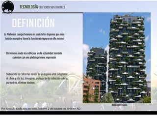 TECNOLOGÍAEDIFICIOSSOSTENIBLES
Por Artículo publicado por Alba Socorro 2 de octubre de 2019 en AD
LaPiel en elcuerpohumanoes unadelos órganosquemas
funcióncumpley tienela funciónderepararseella misma
Del mismomodolosedificios en la actualidadtambién
cuentan conunapieldeprimeraimpresión
Su funciónes calcarlas tareasde un órganovital:adaptarse
al climay ala luz,transpirar,protegerde la radiaciónsolary,
porquéno,eliminartoxinas
BOSCOVERTICALE
DEFINICIÓN
 