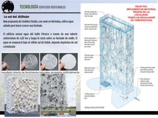 TECNOLOGÍAEDIFICIOSSOSTENIBLES
ACOSTA – AGUIRRE – CALDAS – PINEDO – PONTE – TABOADA
La sal del GEOtube
Una propuestade FauldersStudio, consede enBerkeley, utilizaagua
saladaparahacercrecerunafachada.
El edificio extrae agua del Golfo Pérsico a través de una tubería
subterránea de 4,62 km y luego la rocía sobre su fachada de malla. El
agua se evaporará bajo el cálido sol de Dubái, dejando depósitos de sal
cristalizada
resultado directo de fenómenos naturales recreados artificialmente.
OBJETIVO:
IMPLEMENTAR MATERIAL
PROPIO DE LA
LOCALIDAD.
TENER UN REGULADOR
DE TEMPERATURA
 