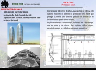 TECNOLOGÍAEDIFICIOSSOSTENIBLES
ACOSTA – AGUIRRE – CALDAS – PINEDO – PONTE – TABOADA
PIELES RESPONSIVAS
Localización:Abu Dhabi,EmiratodeAbuDabi
Arquitectos:AedasArchitects,AbdulmajidKaranouh,Aedas
Architects,DiarConsult
Dos torres de 150 metros de altura, cuya piel es de vidrio y está
cubierta mediante un sistema de protección solar móvil, que
protege y permite una apertura graduada en función de la
incidencia solar ydelaépoca delaño.
La piel exterior está compuesta por un damero de “Mashrabiya”
que se abren y se cierran. Son ventanas típicas árabes,
caracterizadas porsucuidadosoentramadogeométrico.
SEDE ABU DHABI INVESTMENT COUNCIL
OBJETIVO:
Protección solar.
 