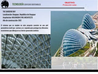 TECNOLOGÍAEDIFICIOSSOSTENIBLES
ACOSTA – AGUIRRE – CALDAS – PINEDO – PONTE – TABOADA
El sistema que se empleo en este proyecto consiste en una piel
paramétrica textil que contrae y se expande para proteger los diferentes
ecosistemas quealbergaen suinteriorgenerandosombras
THEGARDENSBAY
Localización: Singapur,República deSingapur
Arquitectos:WILKINSON EYREARCHITECTS
Añodeconstrucción: 2012
OBJETIVO:
Protección solar.
 