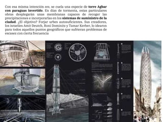 Con esa misma intención eco, se cuela una especie de torre Agbar
con paraguas invertido. En días de tormenta, estas particulares
obras desplegarán unas membranas capaces de recoger las
precipitaciones e incorporarlas en los sistemas de suministro de la
ciudad. ¿El objetivo? Forjar urbes autosuficientes. Sus creadores,
los israelíes Amit Deutch, Roni Dominitz y Tamar Kerber, lo idearon
para todos aquellos puntos geográficos que sufrieran problemas de
escasez con cierta frecuencia
 