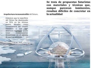 Se trata de propuestas futuristas
con materiales y técnicas que,
aunque parezcan inminentes,
resultan difíciles de concretar en
la actualidad
Arquitectura tecnosostenible del futuro.
Sabemos que la superficie
del Ártico ha disminuido
un 95% en las últimas
cuatro décadas como
consecuencia del cambio
climático y que este
deterioro constante puede
tener consecuencias
desastrosas en el planeta
de aquí en adelante.
 