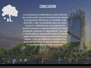 CONCLUSIÓN
La arquitectura sostenible es nueva técnica
de construcción que ha revolucionado desde
la antigüedad dándonos un resultado más
eficiente y más conveniente para los seres
humanos, además que nos proporciona
muchos beneficios para el cuidado del medio
ambiente, evitando su degradación, por eso
y mucho más es importante tomar en cuenta
estas alternativas para la construcción y el
diseño. Ademas debemos considerar los
avanves tecnológicos que posibilitan tener
un equilibrio con el medio ambiente.
 