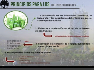 2. Eficiencia y moderación en el uso de materiales
de construcción.
1. Consideración de las condiciones climáticas, la
hidrografía y los ecosistemas del entorno en que se
construyen los edificios
privilegiando los de alto contenido ecológico
3. Reducción del consumo de energía, cubriéndolo
con energía renovable.
▪ Climatización
▪ Calefacción
▪ Refrigeración
▪ Iluminación
para
5. El cumplimiento de los requisitos de confort
▪ Confort térmico
▪ Sanitario
▪ Iluminación
▪ Habitabilidad de las edificaciones
PRINCIPIOSPARALOS EDIFICIOSSOSTENIBLES
 