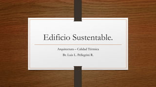 Edificio Sustentable.
Arquitectura – Calidad Térmica
Br. Luis L. Pellegrini R.
 