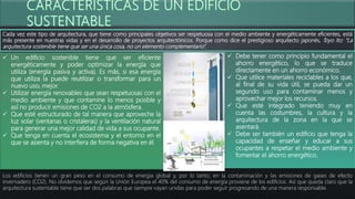 Cada vez este tipo de arquitectura, que tiene como principales objetivos ser respetuosa con el medio ambiente y energéticamente eficientes, está
más presente en nuestras vidas y en el desarrollo de proyectos arquitectónicos. Porque como dice el prestigioso arquitecto japonés, Toyo Ito: “La
arquitectura sostenible tiene que ser una única cosa, no un elemento complementario”.
Los edificios tienen un gran peso en el consumo de energía global y, por lo tanto, en la contaminación y las emisiones de gases de efecto
invernadero (CO2). No olvidemos que según la Unión Europea el 40% del consumo de energía proviene de los edificios. Así que queda claro que la
arquitectura sustentable tiene que ser dos palabras que siempre vayan unidas para poder seguir progresando de una manera responsable.
 Un edificio sostenible tiene que ser eficiente
energéticamente y poder optimizar la energía que
utiliza (energía pasiva y activa). Es más, si esa energía
que utiliza la puede reutilizar o transformar para un
nuevo uso, mejor.
 Utilizar energía renovables que sean respetuosas con el
medio ambiente y que contamine lo menos posible y
así no producir emisiones de CO2 a la atmósfera.
 Que esté estructurado de tal manera que aproveche la
luz solar (ventanas o cristaleras) y la ventilación natural
para generar una mejor calidad de vida a sus ocupante.
 Que tenga en cuenta el ecosistema y el entorno en el
que se asienta y no interfiera de forma negativa en él.
 Debe tener como principio fundamental el
ahorro energético, lo que se traduce
directamente en un ahorro económico.
 Que utilice materiales reciclables a los que,
al final de su vida útil, se pueda dar un
segundo uso para contaminar menos y
aprovechar mejor los recursos.
 Que esté integrado teniendo muy en
cuenta las costumbres, la cultura y la
arquitectura de la zona en la que se
asentará.
 Debe ser también un edificio que tenga la
capacidad de enseñar y educar a sus
ocupantes a respetar el medio ambiente y
fomentar el ahorro energético.
 