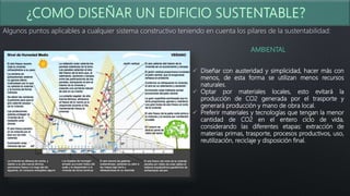 Algunos puntos aplicables a cualquier sistema constructivo teniendo en cuenta los pilares de la sustentabilidad:
AMBIENTAL
 Diseñar con austeridad y simplicidad, hacer más con
menos, de esta forma se utilizan menos recursos
naturales.
 Optar por materiales locales, esto evitará la
producción de CO2 generada por el trasporte y
generará producción y mano de obra local.
 Preferir materiales y tecnologías que tengan la menor
cantidad de CO2 en el entero ciclo de vida,
considerando las diferentes etapas: extracción de
materias primas, trasporte, procesos productivos, uso,
reutilización, reciclaje y disposición final.
 