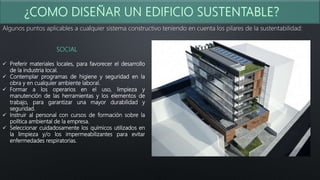 Algunos puntos aplicables a cualquier sistema constructivo teniendo en cuenta los pilares de la sustentabilidad:
SOCIAL
 Preferir materiales locales, para favorecer el desarrollo
de la industria local.
 Contemplar programas de higiene y seguridad en la
obra y en cualquier ambiente laboral.
 Formar a los operarios en el uso, limpieza y
manutención de las herramientas y los elementos de
trabajo, para garantizar una mayor durabilidad y
seguridad.
 Instruir al personal con cursos de formación sobre la
política ambiental de la empresa.
 Seleccionar cuidadosamente los químicos utilizados en
la limpieza y/o los impermeabilizantes para evitar
enfermedades respiratorias.
 