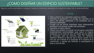 Algunos puntos aplicables a cualquier sistema constructivo teniendo en cuenta los pilares de la sustentabilidad:
SOCIAL
 Evitar y prevenir los compuestos orgánicos volátiles.
 Promover la reutilización y el reciclaje de materiales en la
obra y las oficinas, premiando a los empleados por su
esfuerzo (creatividad).
 Cumplir con las normas impositivas, éstas indirectamente
benefician a los sectores sociales más necesitados.
 Garantizar un seguro laboral.
 Ofrecer a los usuarios un manual, con las buenas costumbres
ambientalmente recomendables, para reducir el impacto
ambiental con el modo de vida. No olvidar que los edificios
se construyen para las personas, para ser habitados.
Debemos desterrar la idea de que el futuro usuario no es
más que una molestia en el engranaje de la industria de la
construcción, y apostar por fomentar su participación en
todo su ciclo de vida.
 