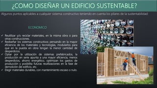 Algunos puntos aplicables a cualquier sistema constructivo teniendo en cuenta los pilares de la sustentabilidad:
ECONOMICO
 Reutilizar y/o reciclar materiales, en la misma obra o para
otras construcciones.
 Rediseñar los sistemas constructivos pensando en la mayor
eficiencia de los materiales y tecnologías, modularlos para
que en la puesta en obra tengan la menor cantidad de
desperdicios.
 Optar por la utilización de sistemas prefabricados, la
producción en serie apunta a una mayor eficiencia, menos
desperdicios, ahorro energético, optimizan los gastos de
producción y posibilita futuras reutilizaciones en la fase de
demolición del edificio, etc.
 Elegir materiales durables, con mantenimiento escaso o nulo.
 