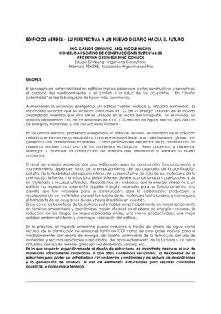 EDIFICIOS VERDES – SU PERSPECTIVA Y UN NUEVO DESAFIO HACIA EL FUTURO

                        ING. CARLOS GRINBERG. ARQ. NICOLE MICHEL
                    CONSEJO ARGENTINO DE CONSTRUCCIONES SUSTENTABLES
                           ARGENTINA GREEN BUILDING COUNCIL
                          Estudio Grinberg – Ingenieros Consultores
                       Miembro ASHRAE, Asociación Argentina del Frío


SINOPSIS

El concepto de sustentabilidad en edificios implica balancear costos constructivos y operativos,
el cuidado del medioambiente, y el confort y la salud de los ocupantes. En “diseño
sustentable” se lee la búsqueda de hacer más, con menos.

Aumentando la eficiencia energética, un edificio “verde” reduce su impacto ambiental. Es
importante recordar que los edificios consumen la 1/2 de la energía utilizada en el mundo
desarrollado, mientras que otro 1/4 es utilizado en el sector del transporte. En el mundo, los
edificios representan 33% de las emisiones de CO2, 17% del uso de aguas frescas, 40% del uso
de energía y materiales, y 25% del uso de la madera.

En los últimos tiempos, problemas energéticos, la falta de recursos, el aumento de la polución
debido a emisiones de gases dañinos para el medioambiente, y el calentamiento global, han
generado crisis ambientales mundiales. Como profesionales del sector de la construcción, no
podemos resolver cada uno de los problemas ecológicos. Pero podemos, y debemos,
investigar y promover la construcción de edificios que disminuyan o eliminen su huella
ambiental.

El nivel de energía requerido por una edificación para su construcción, funcionamiento, y
mantenimiento dependen tanto de su emplazamiento, del uso asignado, de la planificación
del sitio, de la flexibilidad del espacio interior, de la expectativa de vida de sus materiales, de la
orientación, la forma, y la estructura, de los sistemas de aire acondicionado y calefacción, y de
los materiales y recursos utilizados. Recordemos, sin embargo, que la energía inherente a un
edificio no representa solamente aquella energía necesaria para su funcionamiento, sino
aquella que fue necesaria para su construcción, para la elaboración, producción, y
recolección de sus materiales, para el transporte de los materiales hasta la obra, y mismo para
el transporte de los ocupantes desde y hasta el edificio en cuestión.
Es así como los beneficios de los edificios sustentables son principalmente un mayor rendimiento
en términos ambientales y económicos, mayor eficacia en el ahorro de energía y recursos, la
reducción de los riesgos de responsabilidades civiles, una mayor productividad, una mejor
calidad ambiental interior, y una mayor valoración del edificio.

En la práctica, el impacto ambiental puede reducirse a través del ahorro de agua como
recurso, de la disminución de emisiones tanto de CO2 como de otros gases nocivos para el
medioambiente, del ahorro de energía, del diseño sustentable de la estructura, del uso de
materiales y recursos reciclables o reciclados, del aprovechamiento de la luz solar y las brisas
naturales, del uso de terrenos grises (en vez de terrenos verdes), etc.
En lo que respecta específicamente al diseño de estructuras, es importante destacar el uso de
materiales rápidamente renovables o con altos contenidos reciclados, la flexibilidad de la
estructura para poder ser adaptada a circunstancias cambiantes y así reducir las demoliciones
y la generación de residuos, el uso de elementos estructurales para resolver cuestiones
acústicas, o como masa térmica.
 