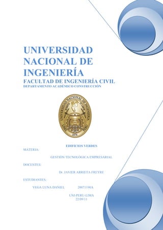 UNIVERSIDAD
NACIONAL DE
INGENIERÍA
FACULTAD DE INGENIERÍA CIVIL
DEPARTAMENTO ACADÉMICO CONSTRUCCIÓN




                       EDIFICIOS VERDES
MATERIA:

               GESTIÒN TECNOLÓGICA EMPRESARIAL

DOCENTES:

                   Dr. JAVIER ARRIETA FREYRE

ESTUDIANTES:

    VEGA LUNA DANIEL         20071190A

                        UNI-PERU-LIMA
                            22/09/11
 