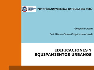                                                        PONTIFÍCIA UNIVERSIDAD CATÓLICA DEL PERÚ Geografia Urbana Prof. Rita de Cássia Gregório de Andrade EDIFICACIONES Y EQUIPAMIENTOS URBANOS 