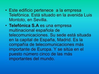 • Este edificio pertenece a la empresa
Telefónica. Está situado en la avenida Luis
Montoto, en Sevilla.
• Telefónica S.A es una empresa
multinacional española de
telecomunicaciones. Su sede está situada
en la capital de España, Madrid. Es la
compañía de telecomunicaciones más
importante de Europa. Y se sitúa en el
puesto número cinco de las más
importantes del mundo.
 